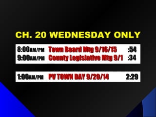 CH. 20 WEDNESDAY ONLYCH. 20 WEDNESDAY ONLY
8:008:00AM/PMAM/PM Town Board Mtg 9/16/15Town Board Mtg 9/16/15 :54:54
9:009:00AM/PMAM/PM County Legislative Mtg 9/1County Legislative Mtg 9/1 :34:34
1:001:00AM/PMAM/PM PV TOWN DAY 9/20/14PV TOWN DAY 9/20/14 2:292:29
 