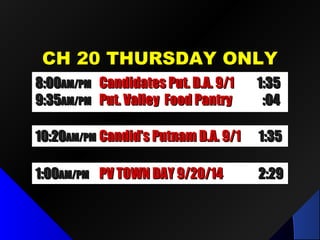 CH 20 THURSDAY ONLYCH 20 THURSDAY ONLY
1:001:00AM/PMAM/PM PV TOWN DAY 9/20/14PV TOWN DAY 9/20/14 2:292:29
10:2010:20AM/PMAM/PM Future Comm Media in NYSFuture Comm Media in NYS 1:321:32
8:008:00AM/PMAM/PM LPID Mtg / Dr. Fred LubnowLPID Mtg / Dr. Fred Lubnow 1:501:50
9:519:51AM/PMAM/PM Put. Valley Food PantryPut. Valley Food Pantry :04:04
8:008:00AM/PMAM/PM Candidates Put. D.A. 9/1Candidates Put. D.A. 9/1 1:351:35
9:359:35AM/PMAM/PM Put. Valley Food PantryPut. Valley Food Pantry :04:04
10:2010:20AM/PMAM/PM Candid’s Putnam D.A. 9/1Candid’s Putnam D.A. 9/1 1:351:35
 