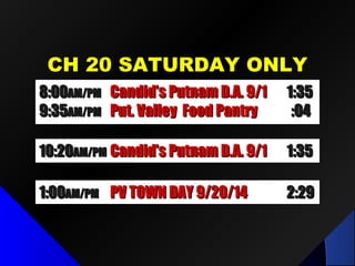 CH 20 SATURDAY ONLYCH 20 SATURDAY ONLY
1:001:00AM/PMAM/PM PV TOWN DAY 9/20/14PV TOWN DAY 9/20/14 2:292:29
10:2010:20AM/PMAM/PM Future Comm Media in NYSFuture Comm Media in NYS 1:321:32
8:008:00AM/PMAM/PM LPID Mtg / Dr. Fred LubnowLPID Mtg / Dr. Fred Lubnow 1:501:50
9:519:51AM/PMAM/PM Put. Valley Food PantryPut. Valley Food Pantry :04:04
8:008:00AM/PMAM/PM Candid’s Putnam D.A. 9/1Candid’s Putnam D.A. 9/1 1:351:35
9:359:35AM/PMAM/PM Put. Valley Food PantryPut. Valley Food Pantry :04:04
10:2010:20AM/PMAM/PM Candid’s Putnam D.A. 9/1Candid’s Putnam D.A. 9/1 1:351:35
 