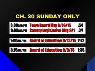 CH. 20 SUNDAY ONLYCH. 20 SUNDAY ONLY
1:001:00AM/PMAM/PM Board of Education 8/13/15Board of Education 8/13/15 2:122:12
3:153:15AM/PMAM/PM Board of Education 9/3/15Board of Education 9/3/15 1:361:36
8:008:00AM/PMAM/PM Town Board Mtg 9/16/15Town Board Mtg 9/16/15 :54:54
9:009:00AM/PMAM/PM County Legislative Mtg 9/1County Legislative Mtg 9/1 :34:34
 