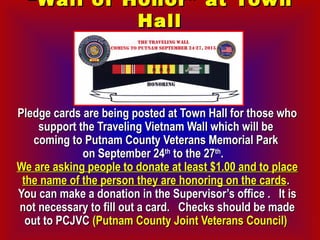 ““Wall of Honor” at TownWall of Honor” at Town
HallHall
Pledge cards are being posted at Town Hall for those whoPledge cards are being posted at Town Hall for those who
support the Traveling Vietnam Wall which will besupport the Traveling Vietnam Wall which will be
coming to Putnam County Veterans Memorial Parkcoming to Putnam County Veterans Memorial Park
on September 24on September 24thth
to the 27to the 27thth
. . 
We are asking people to donate at least $1.00 and to placeWe are asking people to donate at least $1.00 and to place
the name of the person they are honoring on the cardsthe name of the person they are honoring on the cards..
You can make a donation in the Supervisor’s office .  It isYou can make a donation in the Supervisor’s office .  It is
not necessary to fill out a card.  Checks should be madenot necessary to fill out a card.  Checks should be made
out to PCJVCout to PCJVC (Putnam County Joint Veterans Council)(Putnam County Joint Veterans Council)
 