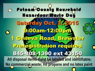 Putnam County HouseholdPutnam County Household
Hazardous Waste DayHazardous Waste Day
Saturday Oct. 2, 2015Saturday Oct. 2, 2015
9:00am-12:00pm9:00am-12:00pm
1 Geneva Road, Brewster1 Geneva Road, Brewster
Preregistration requiredPreregistration required
845-808-1390 ext 43150845-808-1390 ext 43150
All disposal items must be labeled and identifiable;
No commercial waste; no propane and no latex paint
 