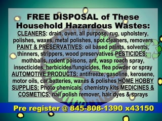 FREE DISPOSAL of TheseFREE DISPOSAL of These
Household Hazardous Wastes:Household Hazardous Wastes:
CLEANERSCLEANERS: drain, oven, all purpose, rug, upholstery,: drain, oven, all purpose, rug, upholstery,
polishes, waxes, metal polishes, spot cleaners, removerspolishes, waxes, metal polishes, spot cleaners, removers
PAINT & PRESERVATIVESPAINT & PRESERVATIVES: oil based paints, solvents,: oil based paints, solvents,
thinners, strippers, wood preservativesthinners, strippers, wood preservatives PESTICIDES:PESTICIDES:
mothballs, rodent poisons, ant, wasp roach spray,mothballs, rodent poisons, ant, wasp roach spray,
insecticides, herbicides/fungicides, flea powder or sprayinsecticides, herbicides/fungicides, flea powder or spray
AUTOMOTIVE PRODUCTS:AUTOMOTIVE PRODUCTS: antifreeze, gasoline, kerosene,antifreeze, gasoline, kerosene,
motor oils, car batteries, waxes & polishesmotor oils, car batteries, waxes & polishes HOME HOBBYHOME HOBBY
SUPPLIES:SUPPLIES: Photo chemicals, chemistry kitsPhoto chemicals, chemistry kits MEDICINES &MEDICINES &
COSMETICS:COSMETICS: nail polish remover, hair dyes & spraysnail polish remover, hair dyes & sprays
Pre register @ 845-808-1390 x43150Pre register @ 845-808-1390 x43150
 