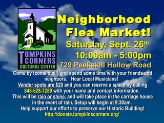 NeighborhoodNeighborhood
Flea Market!Flea Market!
Saturday, Sept. 26Saturday, Sept. 26thth
10:00am - 5:00pm10:00am - 5:00pm
729 Peekskill Hollow Road729 Peekskill Hollow Road
Come by (come buy!) and spend some time with your friends andCome by (come buy!) and spend some time with your friends and
neighbors.  Hear Local Musicians!neighbors.  Hear Local Musicians!
Vendor spots are $20Vendor spots are $20 and you can reserve a space by callingand you can reserve a space by calling
845-528-7280845-528-7280 with your name and contact information. with your name and contact information. 
This will beThis will be rain or shinerain or shine, and will take place in the carriage house, and will take place in the carriage house
in the event of rain. Setup will begin at 9:30am.in the event of rain. Setup will begin at 9:30am.
Help support our efforts to preserve our Historic Building!Help support our efforts to preserve our Historic Building!
http://donate.tompkinscorners.org/http://donate.tompkinscorners.org/
 