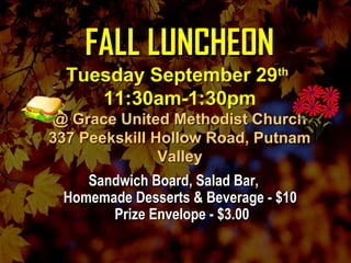 FALL LUNCHEONFALL LUNCHEON
Tuesday September 29Tuesday September 29thth
11:30am-1:30pm11:30am-1:30pm
@ Grace United Methodist Church@ Grace United Methodist Church
337 Peekskill Hollow Road, Putnam337 Peekskill Hollow Road, Putnam
ValleyValley
Sandwich Board, Salad Bar,Sandwich Board, Salad Bar,
Homemade Desserts & Beverage - $10Homemade Desserts & Beverage - $10
Prize Envelope - $3.00Prize Envelope - $3.00
 