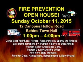 FIRE PREVENTIONFIRE PREVENTION
OPEN HOUSE!OPEN HOUSE!
Sunday October 11, 2015Sunday October 11, 2015
12 Canopus Hollow Road12 Canopus Hollow Road
Behind Town HallBehind Town Hall
1:00pm – 4:00pm1:00pm – 4:00pm
Come Meet Your Local Heroes! Appearance by Sparky the Firedog -Come Meet Your Local Heroes! Appearance by Sparky the Firedog -
Live Demonstrations by: Putnam Valley Fire Department;Live Demonstrations by: Putnam Valley Fire Department;
Putnam Valley Ambulance Corp.Putnam Valley Ambulance Corp.
Putnam County Sheriff’s OfficePutnam County Sheriff’s Office
New York State Troopers.New York State Troopers.
Free Hot Dogs, Hamburgers, Refreshments & Door Prizes!Free Hot Dogs, Hamburgers, Refreshments & Door Prizes!
 