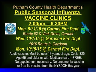 Putnam County Health Department’sPutnam County Health Department’s
Public Seasonal InfluenzaPublic Seasonal Influenza
VACCINE CLINICSVACCINE CLINICS
2:00pm – 6:30PM2:00pm – 6:30PM
Mon. 9/21/15 @ Carmel Fire DeptMon. 9/21/15 @ Carmel Fire Dept
Route 52 & Vink Drive, CarmelRoute 52 & Vink Drive, Carmel
Wed. 10/7/15 @ Garrison Fire DeptWed. 10/7/15 @ Garrison Fire Dept
1616 Route 9, Garrison1616 Route 9, Garrison
Mon. 10/19/15 @ Carmel Fire Dept.Mon. 10/19/15 @ Carmel Fire Dept.
Adult vaccine. Must be over 18 years of age. Cost: $25.Adult vaccine. Must be over 18 years of age. Cost: $25.
Age 65 and older or with Medicare card – FREE.Age 65 and older or with Medicare card – FREE.
No appointment necessary. No pneumonia vaccineNo appointment necessary. No pneumonia vaccine
or free flu vaccine from the NYSDOH this year.or free flu vaccine from the NYSDOH this year.
 