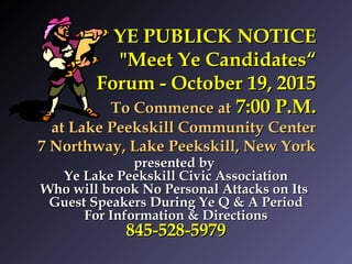 YE PUBLICK NOTICEYE PUBLICK NOTICE
"Meet Ye Candidates“"Meet Ye Candidates“
Forum - October 19, 2015Forum - October 19, 2015
To Commence atTo Commence at 7:00 P.M.7:00 P.M.
at Lake Peekskill Community Centerat Lake Peekskill Community Center
7 Northway, Lake Peekskill, New York7 Northway, Lake Peekskill, New York
presented bypresented by
Ye Lake Peekskill Civic AssociationYe Lake Peekskill Civic Association
Who will brook No Personal Attacks on ItsWho will brook No Personal Attacks on Its
Guest Speakers During Ye Q & A PeriodGuest Speakers During Ye Q & A Period
For Information & DirectionsFor Information & Directions
845-528-5979845-528-5979
 