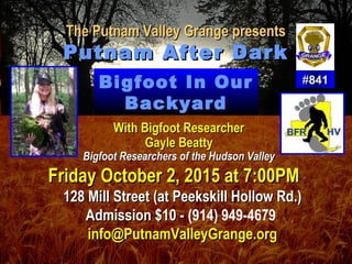 The Putnam Valley Grange presentsThe Putnam Valley Grange presents
Putnam After DarkPutnam After Dark
##841841
Friday October 2, 2015 at 7:00PMFriday October 2, 2015 at 7:00PM
128 Mill Street (at Peekskill Hollow Rd.)128 Mill Street (at Peekskill Hollow Rd.)
Admission $10 -Admission $10 - (914) 949-4679
info@PutnamValleyGrange.orginfo@PutnamValleyGrange.org
Bigfoot In Our
Backyard
With Bigfoot ResearcherWith Bigfoot Researcher
Gayle BeattyGayle Beatty
Bigfoot Researchers of the Hudson ValleyBigfoot Researchers of the Hudson Valley
 
