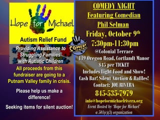 Autism Relief Fund
COMEDY NIGHT
Featuring Comedian
Phil Selman
Friday, October 9th
7:30pm-11:30pm
@Colonial Terrace@Colonial Terrace
119 Oregon Road, Cortlandt Manor119 Oregon Road, Cortlandt Manor
$45 per TICKET$45 per TICKET
Includes Light Food and Show!Includes Light Food and Show!
Cash Bar! Silent Auction & Raffles!Cash Bar! Silent Auction & Raffles!
Contact: JOE RIVERAContact: JOE RIVERA
845-535-7979
info@hopeformichaelrivera.org
Event Hosted by ‘Hope for Michael’Event Hosted by ‘Hope for Michael’
a 501(c)(3) organizationa 501(c)(3) organization
Providing Assistance toProviding Assistance to
Struggling FamiliesStruggling Families
with Autistic Childrenwith Autistic Children
All proceeds from thisAll proceeds from this
fundraiser are going to afundraiser are going to a
Putnam Valley family in crisis.Putnam Valley family in crisis.
Please help us make aPlease help us make a
difference!difference!
Seeking items for silent auction!Seeking items for silent auction!
 