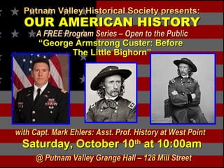 Putnam Valley Historical Society presents:Putnam Valley Historical Society presents:
OUR AMERICAN HISTORYOUR AMERICAN HISTORY
A FREE Program Series – Open to the PublicA FREE Program Series – Open to the Public
“George Armstrong Custer: Before“George Armstrong Custer: Before
The Little Bighorn”The Little Bighorn”
with Capt. Mark Ehlers: Asst. Prof. History at West Pointwith Capt. Mark Ehlers: Asst. Prof. History at West Point
Saturday, October 10Saturday, October 10thth
at 10:00amat 10:00am
@ Putnam Valley Grange Hall – 128 Mill Street@ Putnam Valley Grange Hall – 128 Mill Street
 