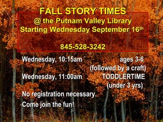FALL STORY TIMESFALL STORY TIMES
@ the Putnam Valley Library@ the Putnam Valley Library
Starting Wednesday September 16Starting Wednesday September 16thth
845-528-3242845-528-3242
Wednesday, 10:15am `Wednesday, 10:15am ` ages 3-6ages 3-6
(followed by a craft)(followed by a craft)
Wednesday, 11:00amWednesday, 11:00am TODDLERTIMETODDLERTIME
(under 3 yrs)(under 3 yrs)
No registration necessary.No registration necessary.
Come join the fun!Come join the fun!
 