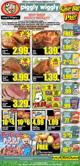Visit our website at pigglywigglystores.com 
Why shop 
Piggly Wiggly? 
Because we Cut fresh meat daily... 
Because Special cuts of meats are handled quickly at no additional cost... 
We also offer Fast friendly front end service with 100% carry out service! 
Why would you shop anywhere 
else but Piggly wiggly? 
Whole 
Fresh 
Picnics 1.39Lb. 
5-Lb. Bag 
Fieldale 
Leg Quarters 4.49 
Springer Mountain Farms 
Whole 
Fryers 1.39Lb. 
1.5-Lb. 4x6 
Assorted Turkey Or 
Gwaltney 
Sliced Ham 
$20.00$20.00for 
10/$6 1.99 
4.99 8-Oz., Select Varieties Chunk Or Shredded 
We proudly accept 
S ave Big 
Pig! 
with the 
12.2-Oz. Apple Jacks, Froot 
Loops, 12.5-Oz. Corn Pops 
Or 15-Oz. Frosted Flakes 
Kellogg’s Cereals 
Buy One, Get One FREE 
48-Oz. 
Better Valu 
Vegetable 
Oil 
1.99 
5-Lb. Bag, All Purpose Or 
Better Valu 
Self-Rising 
Flour 2/$3 
4-Lb. Bag 
Better Valu 
Granulated 
Sugar 1.99 
16-Oz. , Select Varieties 
Piggly Wiggly 
Salad 
Dressing .99 
16-Oz., Elbow Macaroni, 
Reg. Or Thin 
Skinner 
Spaghetti .99 
4.75 To 10.25-Oz., 
Select Varieties 
Banquet 
Frozen Meals .77 
5.2-Oz. Select Varieties 
Piggly Wiggly 
Frozen 
Pizzas 
10/$7 
September 24 - 30, 2014 
2.5-Lb. Family Pack 
Gwaltney 
Smoked 
Sausage 
3-Lb. 
Gwaltney 
Great Dogs 
Or Bologna 
SUN MON TUES WED THURS FRI SAT 
- - - 24 25 26 27 
28 29 30 - - - - 
Small Pack 
Fresh 
Ground Beef 3.29Lb. 
Family Pack 
Fresh 
Ground Beef 2.99Lb. 
PWP Angus 
Top Sirloin 
Steaks 4.99Lb. 
PWP Angus 
Whole 
Top Sirloin 3.99Lb. 
PWP Angus 
Bottom 
Round Roast 3.49Lb. 
PWP Angus 
Whole 
Bottom Round 3.29Lb. 
3-Lb. 
Gwaltney 
Meat 
Franks 
The Great 
Potato 
Visa, Discover Card, Mastercard, Debit Cards, and Food Stamps. 1_b_BS 
14.5 To 15.25-Oz., Select Varieties 
Better Valu 
Vegetables 
7-Oz. Select Varieties 
Banquet 
Pot Pies 
8-Reg. Rolls 
Bounty Basic 
Paper Towels 
Piggly Wiggly 
Cheese 
Squeal 
Deal! 
10/$4 
All Purpose 
Red, White Or Russet Potatoes 
5-Lb. 
Bag 
Buy One, Get One FREE 
We reserve the right to limit quantities, correct print errors. Pictures may not be exact on all items. 
Sorry, None Sold To Dealers. 
7-Oz. Cinnamon Rolls, 
10.2-Oz. 5-Ct. 
Select Varieties 
Pillsbury 
Grands!jr Biscuits 5/$5 
Sale! 
 