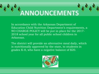 In accordance with the Arkansas Department of
Education Child Nutrition Department’s requirements, a
NO CHARGE POLICY will be put in place for the 2017-
2018 school year for all public school children in
Arkansas.
The district will provide an alternative meal daily, which
is nutritionally approved by the state, to students in
grades K-8, who have a negative balance of $20.
 