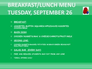  BREAKFAST:
 ASSORTED MUFFIN SQUARES/APPLESAUCE/ASSORTED
JUICES/MILK
 MAIN DISH:
 CHICKEN NUGGETS/MAC & CHEESE/CARROTS/FRUIT/MILK
 SECOND LINE:
 CHICKEN NUGGETS/MASHED POTATOES W/GRAVY/GREEN BEANS/HOT
ROLL/FRUIT/MILK
 SALAD BAR (EVERY DAY)
 FREE AND REDUCED STUDENTS MAY EAT FROM ANY LINE
 *CEREAL OFFERED DAILY
 