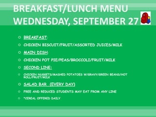 BREAKFAST:
 CHICKEN BISCUIT/FRUIT/ASSORTED JUICES/MILK
 MAIN DISH:
 CHICKEN POT PIE/PEAS/BROCCOLI/FRUIT/MILK
 SECOND LINE:
 CHICKEN NUGGETS/MASHED POTATOES W/GRAVY/GREEN BEANS/HOT
ROLL/FRUIT/MILK
 SALAD BAR (EVERY DAY)
 FREE AND REDUCED STUDENTS MAY EAT FROM ANY LINE
 *CEREAL OFFERED DAILY
 