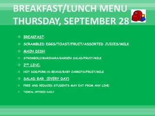  BREAKFAST:
 SCRAMBLED EGGS/TOAST/FRUIT/ASSORTED JUICES/MILK
 MAIN DISH:
 STROMBOLI/MARINARA/GARDEN SALAD/FRUIT/MILK
 2ND LINE:
 HOT DOG/PORK-N-BEANS/BABY CARROTS/FRUIT/MILK
 SALAD BAR (EVERY DAY)
 FREE AND REDUCED STUDENTS MAY EAT FROM ANY LINE.
 *CEREAL OFFERED DAILY
 