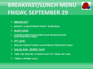  BREAKFAST:
 BISCUIT & GRAVY/FRUIT/FRUIT JUICE/MILK
 MAIN DISH:
 CHICKEN BURRITO/SEASONED BLACK BEANS/SPANISH
RICE/CORN/FRUIT/MILK
 2ND LINE:
 GRILLED CHEESE/TOSSED SALAD/FRENCH FRIES/FRUIT/MILK
 SALAD BAR (EVERY DAY)
 FREE AND REDUCED STUDENTS MAY EAT FROM ANY LINE.
 *CEREAL OFFERED DAILY

 