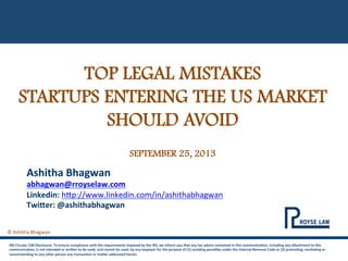  
	
  
©	
  Ashitha	
  Bhagwan	
  
	
  
TOP LEGAL MISTAKES
STARTUPS ENTERING THE US MARKET
SHOULD AVOID
SEPTEMBER 25, 2013
IRS	
  Circular	
  230	
  Disclosure:	
  To	
  ensure	
  compliance	
  with	
  the	
  requirements	
  imposed	
  by	
  the	
  IRS,	
  we	
  inform	
  you	
  that	
  any	
  tax	
  advice	
  contained	
  in	
  this	
  communicaCon,	
  including	
  any	
  aEachment	
  to	
  this	
  
communicaCon,	
  is	
  not	
  intended	
  or	
  wriEen	
  to	
  be	
  used,	
  and	
  cannot	
  be	
  used,	
  by	
  any	
  taxpayer	
  for	
  the	
  purpose	
  of	
  (1)	
  avoiding	
  penalCes	
  under	
  the	
  Internal	
  Revenue	
  Code	
  or	
  (2)	
  promoCng,	
  markeCng	
  or	
  
recommending	
  to	
  any	
  other	
  person	
  any	
  transacCon	
  or	
  maEer	
  addressed	
  herein.	
  
Ashitha	
  Bhagwan	
  
abhagwan@rroyselaw.com
Linkedin:	
  h-p://www.linkedin.com/in/ashithabhagwan	
  
TwiEer:	
  @ashithabhagwan	
  
 