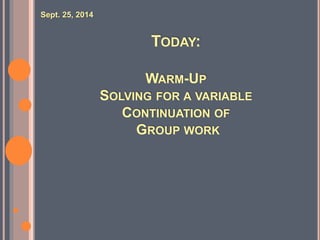 TODAY: 
WARM-UP 
SOLVING FOR A VARIABLE 
CONTINUATION OF 
GROUP WORK 
Sept. 25, 2014 
 