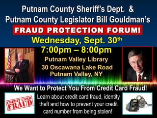 Putnam County Sheriff’s Dept. &Putnam County Sheriff’s Dept. &
Putnam County Legislator Bill Gouldman’sPutnam County Legislator Bill Gouldman’s
FRAUD PROTECTION FORUM!FRAUD PROTECTION FORUM!
Wednesday, Sept. 30Wednesday, Sept. 30thth
7:00pm – 8:00pm7:00pm – 8:00pm
Putnam Valley LibraryPutnam Valley Library
30 Oscawana Lake Road30 Oscawana Lake Road
Putnam Valley, NYPutnam Valley, NY
We Want to Protect You From Credit Card Fraud!We Want to Protect You From Credit Card Fraud!
Learn about credit card fraud, identityLearn about credit card fraud, identity
theft and how to prevent your credittheft and how to prevent your credit
card number from being stolen!card number from being stolen!
 