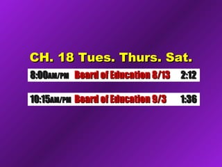 CH. 18 Tues. Thurs. Sat.CH. 18 Tues. Thurs. Sat.
8:008:00AM/PMAM/PM Board of Education 8/13Board of Education 8/13 2:122:12
10:1510:15AM/PMAM/PM Board of Education 9/3Board of Education 9/3 1:361:36
 