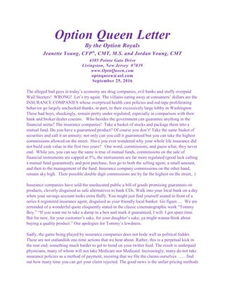Option Queen Letter
By the Option Royals
Jeanette Young, CFP®
, CMT, M.S. and Jordan Young, CMT
4305 Pointe Gate Drive
Livingston, New Jersey 07039
www.OptnQueen.com
optnqueen@aol.com
September 25, 2016
The alleged bad guys in today’s economy are drug companies, evil banks and stuffy overpaid
Wall Steeters! WRONG! Let’s try again. The villains eating away at consumers’ dollars are the
INSURANCE COMPANIES whose overpriced health care policies and red tape proliferating
behavior go largely unchecked thanks, in part, to their excessively large lobby in Washington.
These bad boys, shockingly, remain pretty under regulated, especially in comparison with their
bank and broker/dealer cousins. Who besides the government can guarantee anything in the
financial arena? The insurance companies! Take a basket of stocks and package them into a
mutual fund. Do you have a guaranteed product? Of course you don’t! Take the same basket of
securities and call it an annuity; not only can you call it guaranteed but you can take the highest
commissions allowed on the street. Have you ever wondered why your whole life insurance did
not build cash value in the first two years? One word, commissions, and guess what, they never
end. While yes, you can say the same is true of mutual funds, commissions on the sale of
financial instruments are capped at 5%, the instruments are far more regulated (good luck calling
a mutual fund guaranteed), and post purchase, fees go to both the selling agent, a small amount,
and then to the management of the fund. Insurance company commissions on the other hand,
remain sky high. Their possible double digit commissions are by far the highest on the street,. )
Insurance companies have sold the uneducated public a bill of goods promising guarantees on
products, cleverly disguised as safe alternatives to bank CDs. Walk into your local bank on a day
when your savings account looks extra fluffy. You might just find yourself seated in front of a
series 6 registered insurance agent, disguised as your friendly local banker. Go figure…. We are
reminded of a wonderful quote eloquently stated in the classic cinematographic work “Tommy
Boy.” “If you want me to take a dump in a box and mark it guaranteed, I will. I got spare time.
But for now, for your customer’s sake, for your daughter’s sake, ya might wanna think about
buying a quality product.” Our apologies for Tommy’s lewdness.
Sadly, the game being played by insurance companies does not bode well as political fodder.
These are not outlandish one-time actions that we hear about. Rather, this is a perpetual kick in
the rear end; something much harder to get to trend on your twitter feed. The result is underpaid
physicians, many of whom will not take Medicare nor Medicaid. Increasingly, many do not take
insurance policies as a method of payment, insisting that we file the claims ourselves ……find
out how many time you can get your claim rejected. The good news is the unfair pricing methods
 