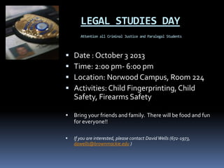 LEGAL STUDIES DAY
Attention all Criminal Justice and Paralegal Students
 Date : October 3 2013
 Time: 2:00 pm- 6:00 pm
 Location: Norwood Campus, Room 224
 Activities: Child Fingerprinting, Child
Safety, Firearms Safety
 Bring your friends and family. There will be food and fun
for everyone!!
 If you are interested, please contact DavidWells (672-1973,
dawells@brownmackie.edu )
 