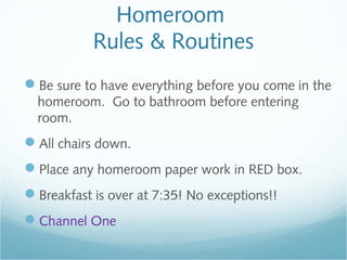 Homeroom
Rules & Routines
Be sure to have everything before you come in the
homeroom. Go to bathroom before entering
room.
All chairs down.
Place any homeroom paper work in RED box.
Breakfast is over at 7:35! No exceptions!!
Channel One
 