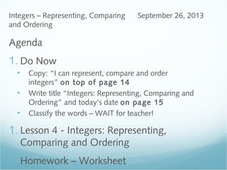 Agenda
1. Do Now
• Copy: “I can represent, compare and order
integers” on top of page 14
• Write title “Integers: Representing, Comparing and
Ordering” and today’s date on page 15
• Classify the words – WAIT for teacher!
1. Lesson 4 - Integers: Representing,
Comparing and Ordering
2. Homework – Worksheet
Integers – Representing, Comparing
and Ordering
September 26, 2013
 
