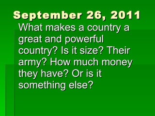 September 26, 2011 What makes a country a great and powerful country? Is it size? Their army? How much money they have? Or is it something else? 