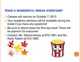 HAVE A WONDERFUL BREAK EVERYONE!
 Classes will resume on October 7, 2013
 Your academic advisors will be available during the
break if you have any questions!
 Be sure to attend class the first day back! There will
be popcorn for everyone!
 Contact: Ms. Glenna Abney at 672-1981 and Ms.
Karla Tolbert at 672-1983
 