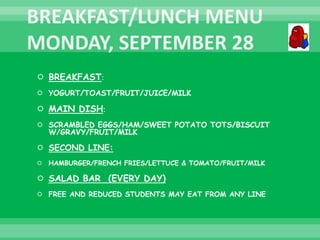  BREAKFAST:
 YOGURT/TOAST/FRUIT/JUICE/MILK
 MAIN DISH:
 SCRAMBLED EGGS/HAM/SWEET POTATO TOTS/BISCUIT
W/GRAVY/FRUIT/MILK
 SECOND LINE:
 HAMBURGER/FRENCH FRIES/LETTUCE & TOMATO/FRUIT/MILK
 SALAD BAR (EVERY DAY)
 FREE AND REDUCED STUDENTS MAY EAT FROM ANY LINE
 