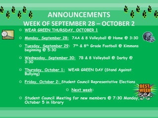  WEAR GREEN THURSDAY, OCTOBER 1
 Monday, September 28: 7AA & 8 Volleyball @ Home @ 3:30
 Tuesday, September 29: 7th & 8th Grade Football @ Kimmons
beginning @ 5:30
 Wednesday, September 30: 7B & 8 Volleyball @ Darby @
3:30
 Thursday, October 1: WEAR GREEN DAY (Stand Against
Bullying)
 Friday, October 2: Student Council Representative Elections
 Next week:
 Student Council Meeting for new members @ 7:30 Monday,
October 5 in library
 