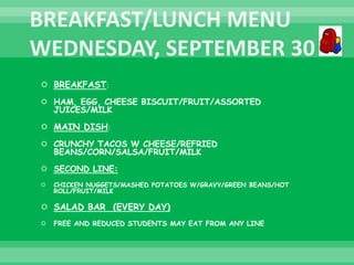  BREAKFAST:
 HAM, EGG, CHEESE BISCUIT/FRUIT/ASSORTED
JUICES/MILK
 MAIN DISH:
 CRUNCHY TACOS W CHEESE/REFRIED
BEANS/CORN/SALSA/FRUIT/MILK
 SECOND LINE:
 CHICKEN NUGGETS/MASHED POTATOES W/GRAVY/GREEN BEANS/HOT
ROLL/FRUIT/MILK
 SALAD BAR (EVERY DAY)
 FREE AND REDUCED STUDENTS MAY EAT FROM ANY LINE
 