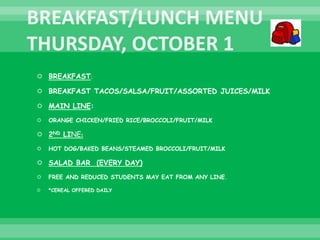  BREAKFAST:
 BREAKFAST TACOS/SALSA/FRUIT/ASSORTED JUICES/MILK
 MAIN LINE:
 ORANGE CHICKEN/FRIED RICE/BROCCOLI/FRUIT/MILK
 2ND LINE:
 HOT DOG/BAKED BEANS/STEAMED BROCCOLI/FRUIT/MILK
 SALAD BAR (EVERY DAY)
 FREE AND REDUCED STUDENTS MAY EAT FROM ANY LINE.
 *CEREAL OFFERED DAILY
 