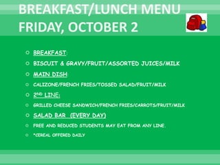  BREAKFAST:
 BISCUIT & GRAVY/FRUIT/ASSORTED JUICES/MILK
 MAIN DISH:
 CALIZONE/FRENCH FRIES/TOSSED SALAD/FRUIT/MILK
 2ND LINE:
 GRILLED CHEESE SANDWICH/FRENCH FRIES/CARROTS/FRUIT/MILK
 SALAD BAR (EVERY DAY)
 FREE AND REDUCED STUDENTS MAY EAT FROM ANY LINE.
 *CEREAL OFFERED DAILY
 