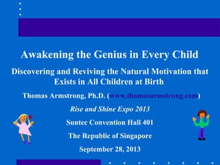 Awakening the Genius in Every Child
Discovering and Reviving the Natural Motivation that
Exists in All Children at Birth
Thomas Armstrong, Ph.D. (www.thomasarmstrong.com)
Rise and Shine Expo 2013
Suntec Convention Hall 401
The Republic of Singapore
September 28, 2013
 