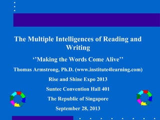The Multiple Intelligences of Reading and
Writing
‘’Making the Words Come Alive’’
Thomas Armstrong, Ph.D. (www.institute4learning.com)
Rise and Shine Expo 2013
Suntec Convention Hall 401
The Republic of Singapore
September 28, 2013
 