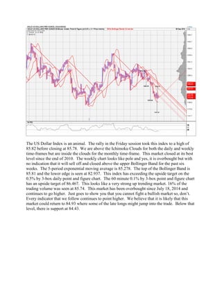 The US Dollar Index is an animal. The rally in the Friday session took this index to a high of 85.82 before closing at 85.78. We are above the Ichimoku Clouds for both the daily and weekly time-frames but are inside the clouds for the monthly time-frame. This market closed at its best level since the end of 2010. The weekly chart looks like pole and yes, it is overbought but with no indication that it will sell off and closed above the upper Bollinger Band for the past six weeks. The 5-period exponential moving average is 85.278. The top of the Bollinger Band is 85.81 and the lower edge is seen at 82.937. This index has exceeding the upside target on the 0.5% by 3-box daily point and figure chart. The 60 minute 0.1% by 3-box point and figure chart has an upside target of 86.467. This looks like a very strong up trending market. 16% of the trading volume was seen at 85.74. This market has been overbought since July 18, 2014 and continues to go higher. Just goes to show you that you cannot fight a bullish market so, don’t. Every indicator that we follow continues to point higher. We believe that it is likely that this market could return to 84.93 where some of the late longs might jump into the trade. Below that level, there is support at 84.43.  