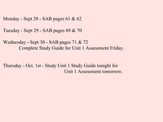 Monday - Sept 28 - SAB pages 61 & 62 Tuesday - Sept 29 - SAB pages 69 & 70 Wednesday - Sept 30 - SAB pages 71 & 72 Complete Study Guide for Unit 1 Assessment Friday. Thursday - Oct. 1st - Study Unit 1 Study Guide tonight for    Unit 1 Assessment tomorrow. 