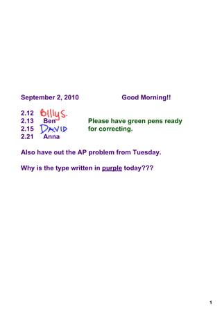 September 2, 2010              Good Morning!!

2.12
2.13   Ben           Please have green pens ready
2.15                 for correcting.
2.21   Anna

Also have out the AP problem from Tuesday.

Why is the type written in purple today???




                                                    1
 