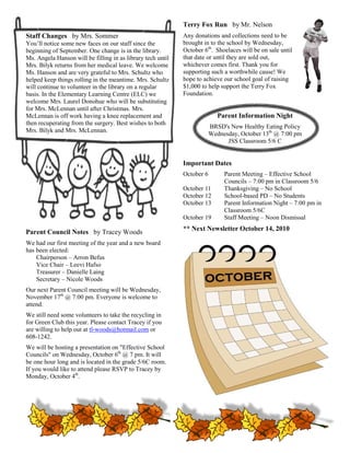 Terry Fox Run by Mr. Nelson
Staff Changes by Mrs. Sommer                                 Any donations and collections need to be
You’ll notice some new faces on our staff si
                           ces              since the        brought in to the school by Wednesday,
                                                                                           Wednesday
beginning of September. One change is in the library.        October 6th. Shoelaces will be on sale until
                                                                                 laces
Ms. Angela Hanson will be filling in as library tech until   that date or until they are sold out,
                                                                                              out
Mrs. Bilyk returns from her medical leave. We welcome        whichever comes first. Thank you for
Ms. Hanson and are very grateful to Mrs. Schultz who         supporting such a worthwhile cause! We
helped keep things rolling in the meantime. Mrs. Schultz
           ep                                                hope to achieve our school goal of raising
will continue to volunteer in the library on a regular       $1,000 to help support the Terry Fox
                                                                000
basis. In the Elementary Learning Centre (ELC) we            Foundation.
welcome Mrs. Laurel Donohue who will be substituting
for Mrs. McLennan until after Christmas. Mrs.
McLennan is off work having a knee replacement and
       nnan                                                                 Parent Information Night
                                                                             arent
then recuperating from the surgery. Best wishes to both
                                                                         BRSD's New Healthy Eating Policy
Mrs. Bilyk and Mrs. McLennan.
                                                                         Wednesday, October 13th @ 7:00 pm
                                                                               JSS Classroom 5/6 C


                                                             Important Dates
                                                             October 6        Parent Meeting – Effective School
                                                                              Councils – 7:00 pm in Classroom 5/6
                                                                                           00
                                                             October 11       Thanksgiving – No School
                                                             October 12       School-based PD – No Students
                                                                                      based
                                                             October 13       Parent Information Night – 7:00 pm in
                                                                              Classroom 5/6C
                                                             October 19       Staff Meeting – Noon Dismissal
                                                             ** Next Newsletter October 14, 2010
                                                                  xt                    14
Parent Council Notes by Tracey Woods
We had our first meeting of the year and a new board
has been elected:
    Chairperson – Arron Befus
    Vice Chair – Leevi Hafso
    Treasurer – Danielle Laing
    Secretary – Nicole Woods
Our next Parent Council meeting will be Wed
                                        Wednesday,
November 17th @ 7:00 pm. Everyone is welcome to
                            veryone
attend.
We still need some volunteers to take the rec
                                          recycling in
for Green Club this year. Please contact Tracey if you
                              lease
are willing to help out at tl-woods@hotmail.com or
                               woods@hotmail.com
608-1242.
We will be hosting a presentation on "Effective School
Councils" on Wednesday, October 6th @ 7 pm. I will
                                                It
be one hour long and is located in the grade 5/6C room.
If you would like to attend please RSVP to Tracey by
Monday, October 4th.
 