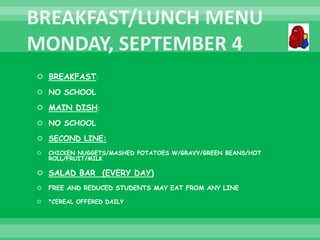  BREAKFAST:
 NO SCHOOL
 MAIN DISH:
 NO SCHOOL
 SECOND LINE:
 CHICKEN NUGGETS/MASHED POTATOES W/GRAVY/GREEN BEANS/HOT
ROLL/FRUIT/MILK
 SALAD BAR (EVERY DAY)
 FREE AND REDUCED STUDENTS MAY EAT FROM ANY LINE
 *CEREAL OFFERED DAILY
 