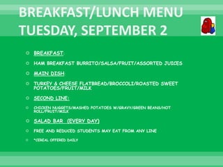  BREAKFAST:
 HAM BREAKFAST BURRITO/SALSA/FRUIT/ASSORTED JUICES
 MAIN DISH:
 TURKEY & CHEESE FLATBREAD/BROCCOLI/ROASTED SWEET
POTATOES/FRUIT/MILK
 SECOND LINE:
 CHICKEN NUGGETS/MASHED POTATOES W/GRAVY/GREEN BEANS/HOT
ROLL/FRUIT/MILK
 SALAD BAR (EVERY DAY)
 FREE AND REDUCED STUDENTS MAY EAT FROM ANY LINE
 *CEREAL OFFERED DAILY
 