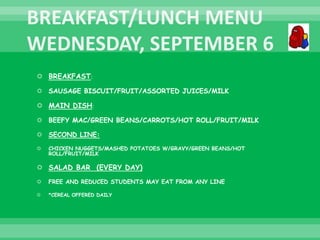  BREAKFAST:
 SAUSAGE BISCUIT/FRUIT/ASSORTED JUICES/MILK
 MAIN DISH:
 BEEFY MAC/GREEN BEANS/CARROTS/HOT ROLL/FRUIT/MILK
 SECOND LINE:
 CHICKEN NUGGETS/MASHED POTATOES W/GRAVY/GREEN BEANS/HOT
ROLL/FRUIT/MILK
 SALAD BAR (EVERY DAY)
 FREE AND REDUCED STUDENTS MAY EAT FROM ANY LINE
 *CEREAL OFFERED DAILY
 