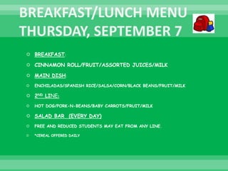  BREAKFAST:
 CINNAMON ROLL/FRUIT/ASSORTED JUICES/MILK
 MAIN DISH:
 ENCHILADAS/SPANISH RICE/SALSA/CORN/BLACK BEANS/FRUIT/MILK
 2ND LINE:
 HOT DOG/PORK-N-BEANS/BABY CARROTS/FRUIT/MILK
 SALAD BAR (EVERY DAY)
 FREE AND REDUCED STUDENTS MAY EAT FROM ANY LINE.
 *CEREAL OFFERED DAILY
 
