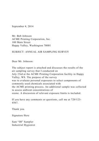 September 4, 2014
Mr. Bob Johnson
ACME Printing Corporation, Inc.
100 Main Street
Happy Valley, Washington 70001
SUBJECT: ANNUAL AIR SAMPLING SURVEY
Dear Mr. Johnson:
The subject report is attached and discusses the results of the
air sampling survey that I conducted on
July 23rd at the ACME Printing Corporation facility in Happy
Valley, WS. The purpose of the survey
was to evaluate personal exposures to select components of
commonly used chemicals associated with
the ACME printing process. An additional sample was collected
to assess ambient concentrations of
ozone. A discussion of relevant exposure limits is included.
If you have any comments or questions, call me at 720/123-
4567.
Thank you.
Signature Here
Sam “IH” Sampler
Industrial Hygienist
 