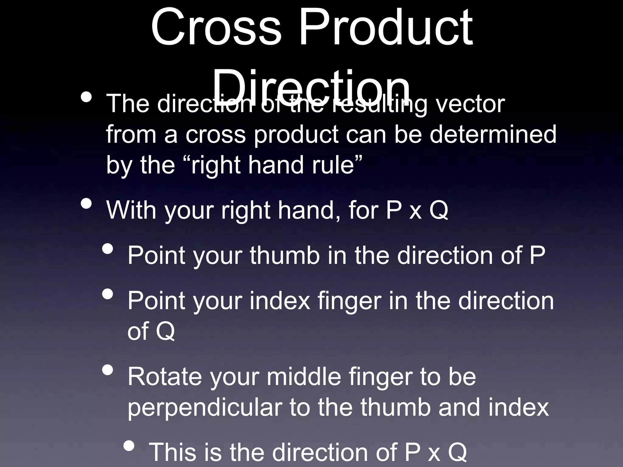 Cross Product
Direction
• The direction of the resulting vector
from a cross product can be determined
by the “right hand rule”
• With your right hand, for P x Q
• Point your thumb in the direction of P
• Point your index finger in the direction
of Q
• Rotate your middle finger to be
perpendicular to the thumb and index
• This is the direction of P x Q
 