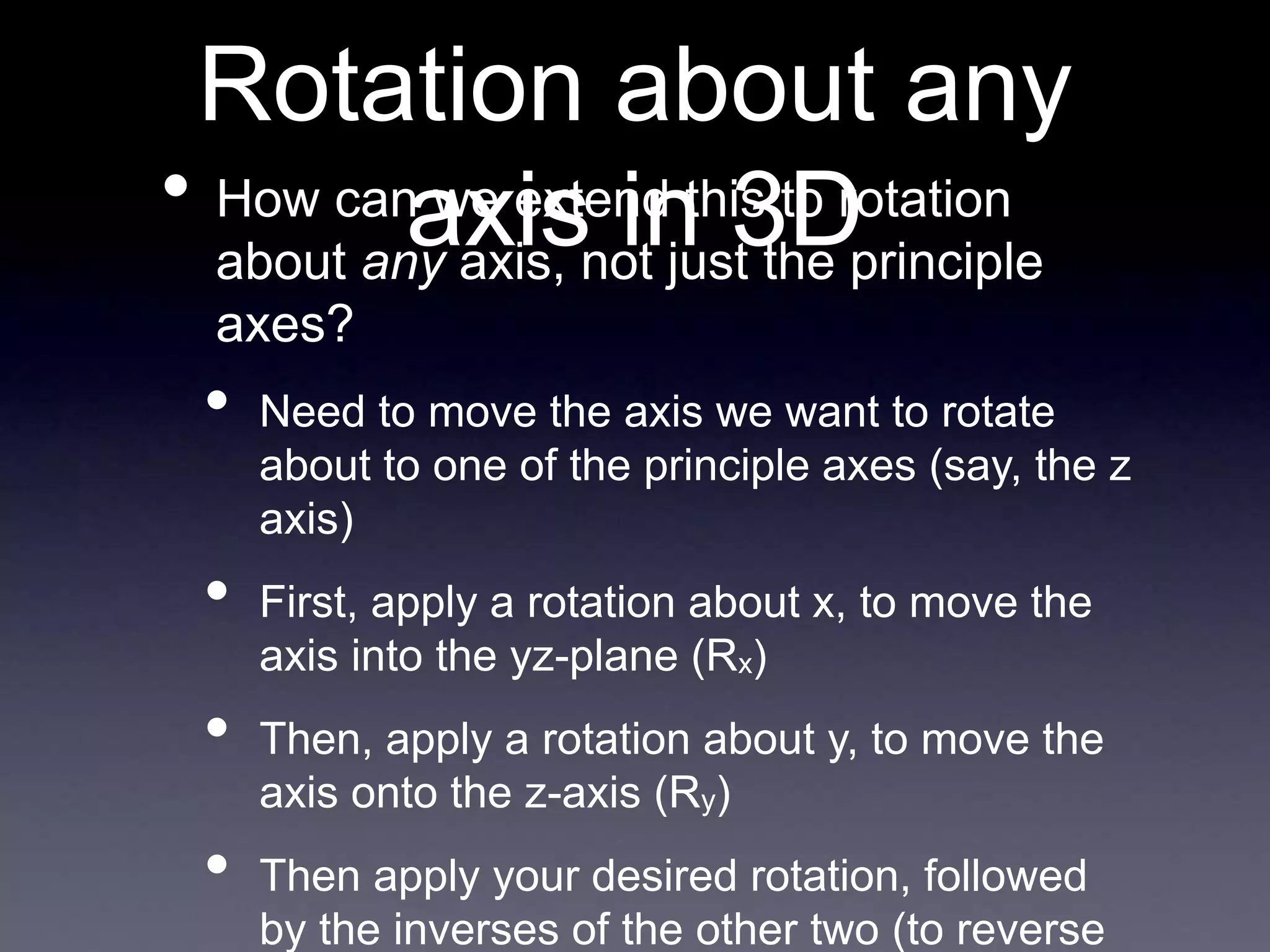 Rotation about any
axis in 3D
• How can we extend this to rotation
about any axis, not just the principle
axes?
• Need to move the axis we want to rotate
about to one of the principle axes (say, the z
axis)
• First, apply a rotation about x, to move the
axis into the yz-plane (Rx)
• Then, apply a rotation about y, to move the
axis onto the z-axis (Ry)
• Then apply your desired rotation, followed
by the inverses of the other two (to reverse
 
